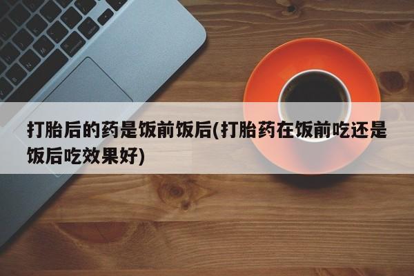 堕胎药购买打胎后的药是饭前饭后(打胎药在饭前吃还是饭后吃效果好)