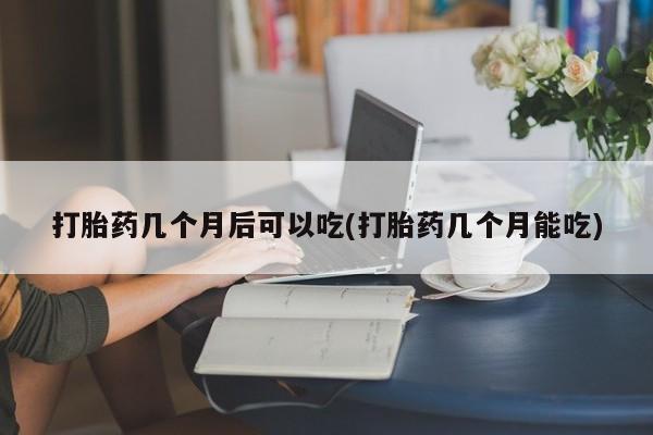 堕胎药购买打胎药几个月后可以吃(打胎药几个月能吃)