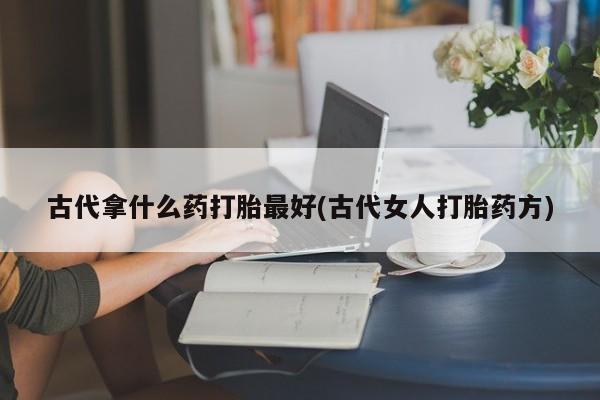 堕胎药购买古代拿什么药打胎最好(古代女人打胎药方)