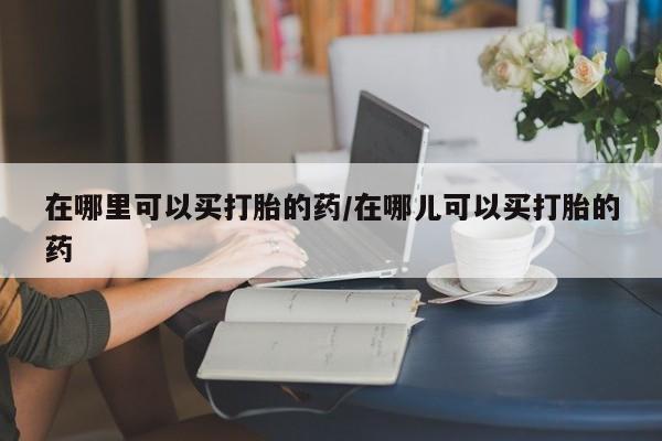 堕胎药购买在哪里可以买打胎的药/在哪儿可以买打胎的药