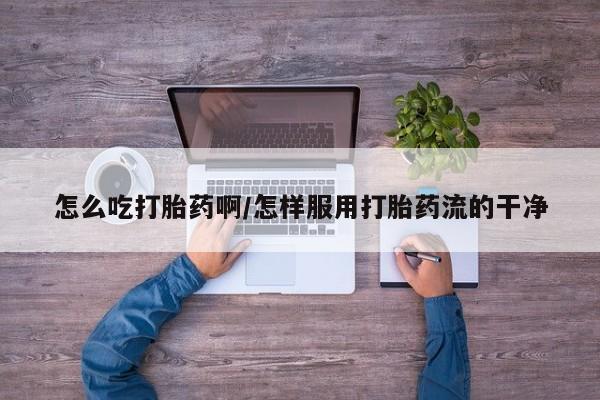 堕胎药购买怎么吃打胎药啊/怎样服用打胎药流的干净