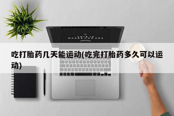 堕胎药购买吃打胎药几天能运动(吃完打胎药多久可以运动)