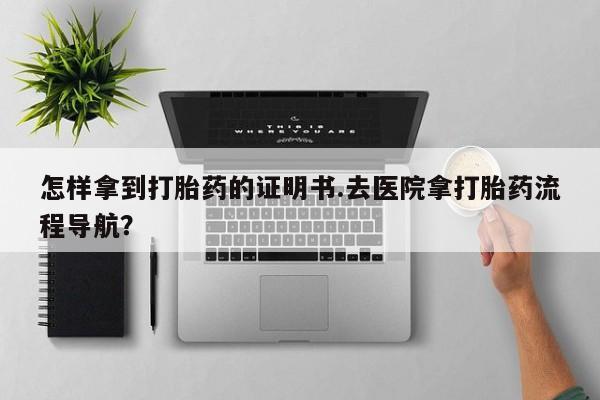 堕胎药购买怎样拿到打胎药的证明书.去医院拿打胎药流程导航？