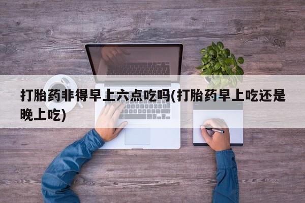 堕胎药购买打胎药非得早上六点吃吗(打胎药早上吃还是晚上吃)