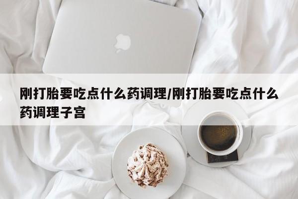 堕胎药购买刚打胎要吃点什么药调理/刚打胎要吃点什么药调理子宫