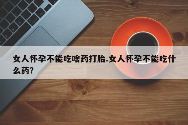 堕胎药购买女人怀孕不能吃啥药打胎.女人怀孕不能吃什么药？