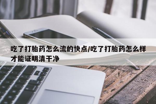 堕胎药购买吃了打胎药怎么流的快点/吃了打胎药怎么样才能证明清干净