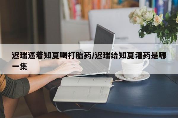 堕胎药购买迟瑞逼着知夏喝打胎药/迟瑞给知夏灌药是哪一集