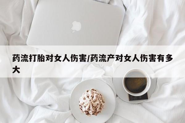 堕胎药购买药流打胎对女人伤害/药流产对女人伤害有多大