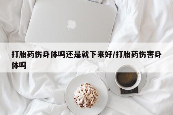 堕胎药购买打胎药伤身体吗还是就下来好/打胎药伤害身体吗