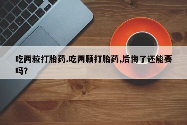 堕胎药购买吃两粒打胎药.吃两颗打胎药,后悔了还能要吗？