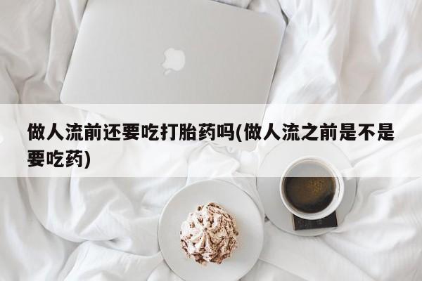 堕胎药购买做人流前还要吃打胎药吗(做人流之前是不是要吃药)