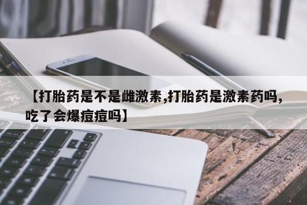 堕胎药购买【打胎药是不是雌激素,打胎药是激素药吗,吃了会爆痘痘吗】