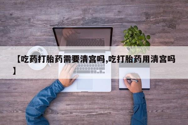 堕胎药购买【吃药打胎药需要清宫吗,吃打胎药用清宫吗】