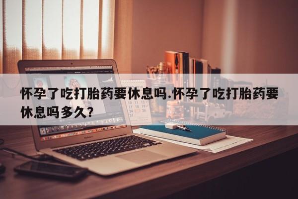 堕胎药购买怀孕了吃打胎药要休息吗.怀孕了吃打胎药要休息吗多久？