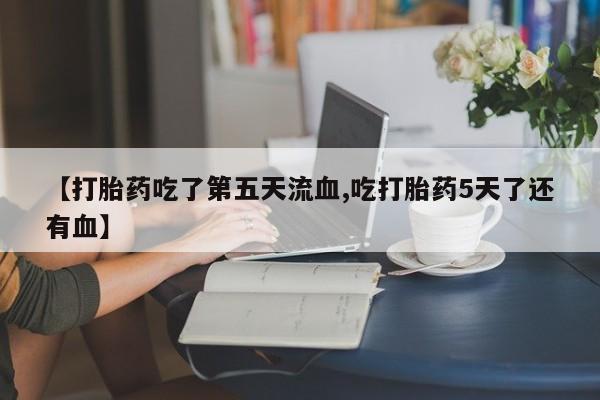 堕胎药购买【打胎药吃了第五天流血,吃打胎药5天了还有血】