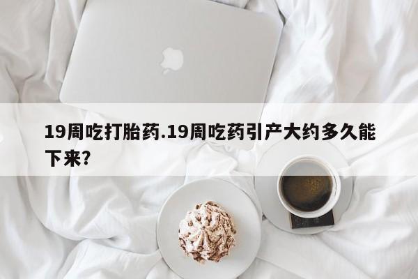 堕胎药购买19周吃打胎药.19周吃药引产大约多久能下来？