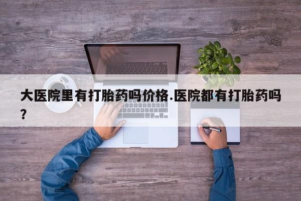 堕胎药购买大医院里有打胎药吗价格.医院都有打胎药吗？
