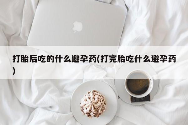 堕胎药购买打胎后吃的什么避孕药(打完胎吃什么避孕药)
