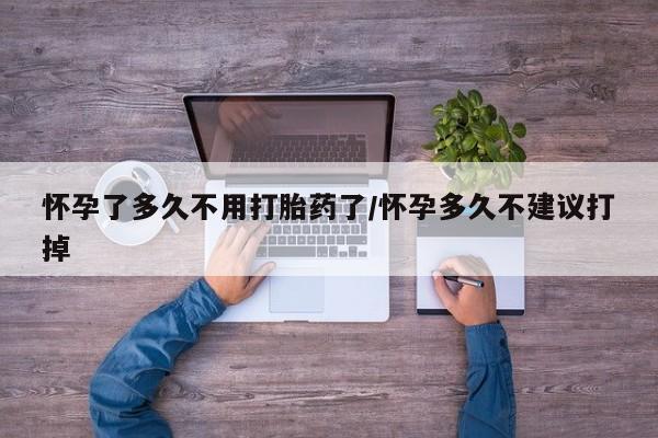 堕胎药购买怀孕了多久不用打胎药了/怀孕多久不建议打掉