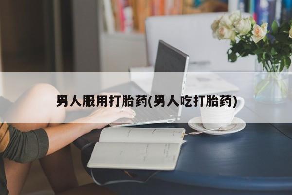 堕胎药购买男人服用打胎药(男人吃打胎药)