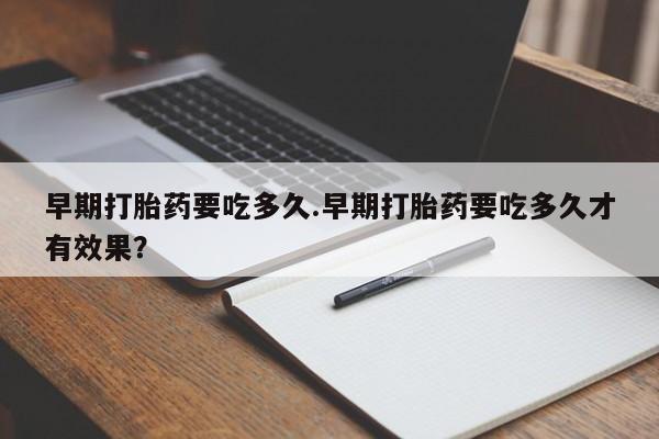 堕胎药购买早期打胎药要吃多久.早期打胎药要吃多久才有效果？