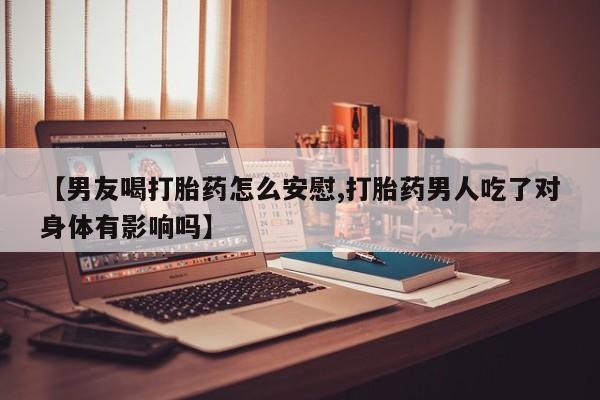 堕胎药购买【男友喝打胎药怎么安慰,打胎药男人吃了对身体有影响吗】