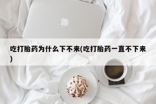 堕胎药购买吃打胎药为什么下不来(吃打胎药一直不下来)