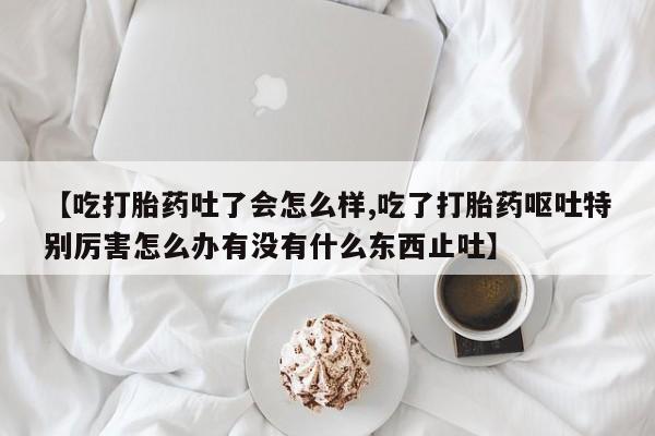 堕胎药购买【吃打胎药吐了会怎么样,吃了打胎药呕吐特别厉害怎么办有没有什么东西止吐】
