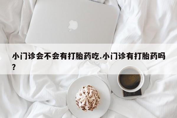 堕胎药购买小门诊会不会有打胎药吃.小门诊有打胎药吗？