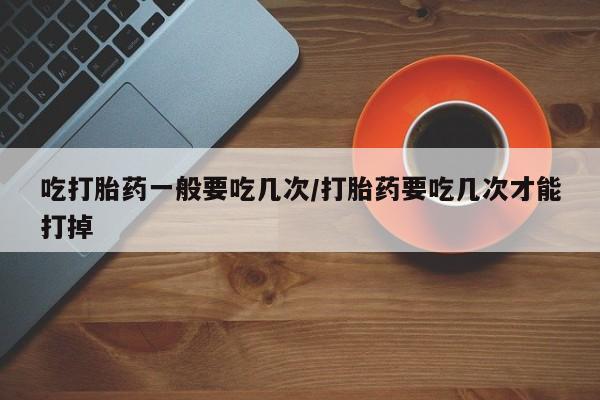 堕胎药购买吃打胎药一般要吃几次/打胎药要吃几次才能打掉