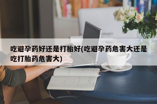 堕胎药购买吃避孕药好还是打胎好(吃避孕药危害大还是吃打胎药危害大)