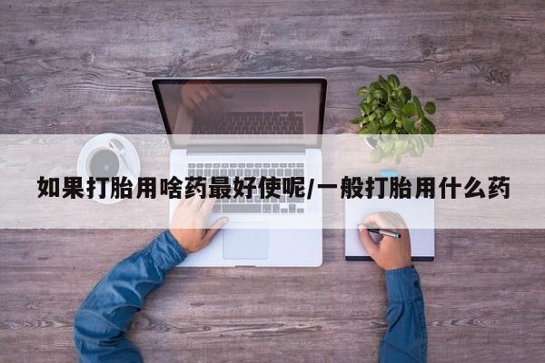 堕胎药购买如果打胎用啥药最好使呢/一般打胎用什么药