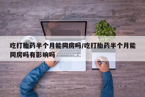 堕胎药购买吃打胎药半个月能同房吗/吃打胎药半个月能同房吗有影响吗