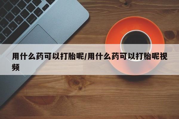 堕胎药购买用什么药可以打胎呢/用什么药可以打胎呢视频