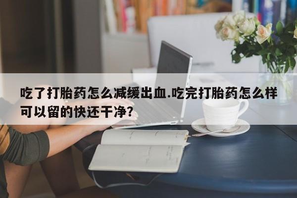 堕胎药购买吃了打胎药怎么减缓出血.吃完打胎药怎么样可以留的快还干净？