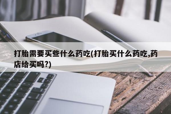 堕胎药购买打胎需要买些什么药吃(打胎买什么药吃,药店给买吗?)