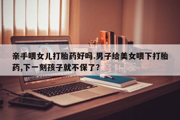 堕胎药购买亲手喂女儿打胎药好吗.男子给美女喂下打胎药,下一刻孩子就不保了？