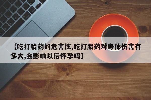堕胎药购买【吃打胎药的危害性,吃打胎药对身体伤害有多大,会影响以后怀孕吗】