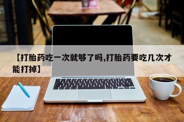 堕胎药购买【打胎药吃一次就够了吗,打胎药要吃几次才能打掉】