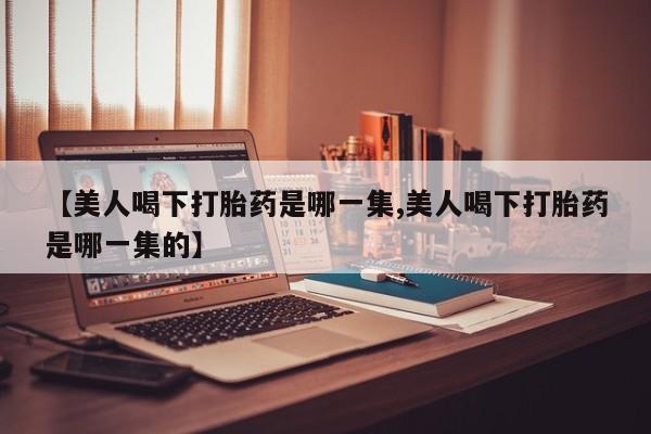 堕胎药购买【美人喝下打胎药是哪一集,美人喝下打胎药是哪一集的】