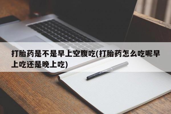 堕胎药购买打胎药是不是早上空腹吃(打胎药怎么吃呢早上吃还是晚上吃)