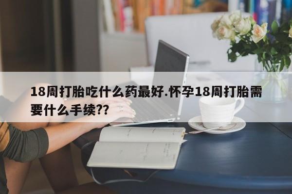 堕胎药购买18周打胎吃什么药最好.怀孕18周打胎需要什么手续?？