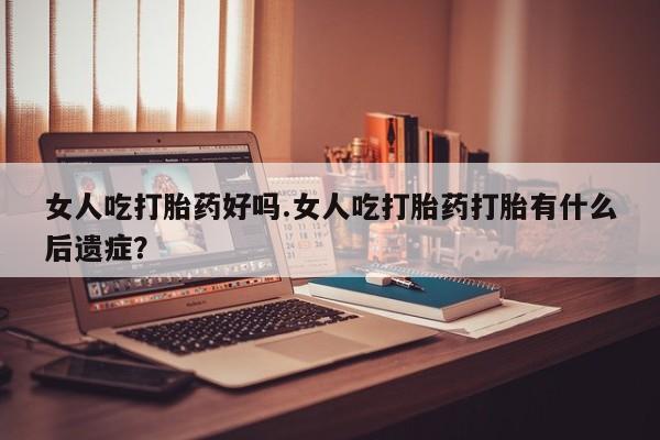 堕胎药购买女人吃打胎药好吗.女人吃打胎药打胎有什么后遗症？