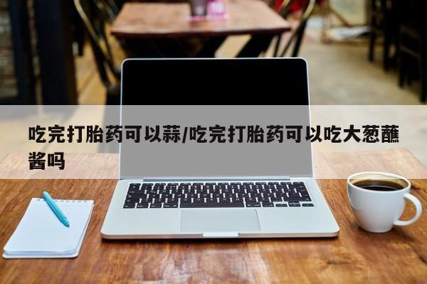 堕胎药购买吃完打胎药可以蒜/吃完打胎药可以吃大葱蘸酱吗