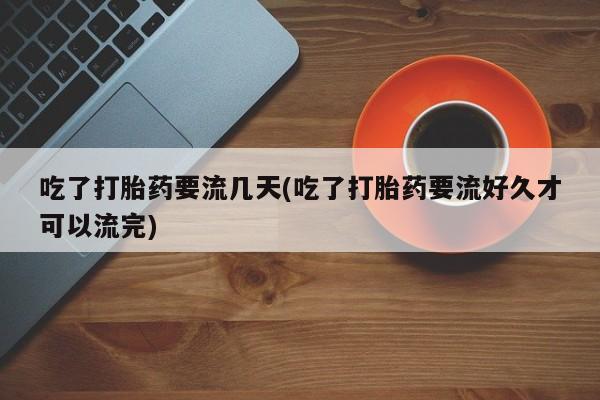 堕胎药购买吃了打胎药要流几天(吃了打胎药要流好久才可以流完)