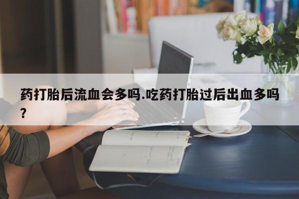 堕胎药购买药打胎后流血会多吗.吃药打胎过后出血多吗?