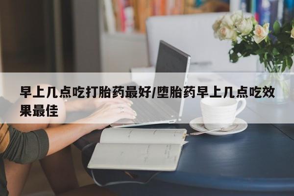 堕胎药购买早上几点吃打胎药最好/堕胎药早上几点吃效果最佳