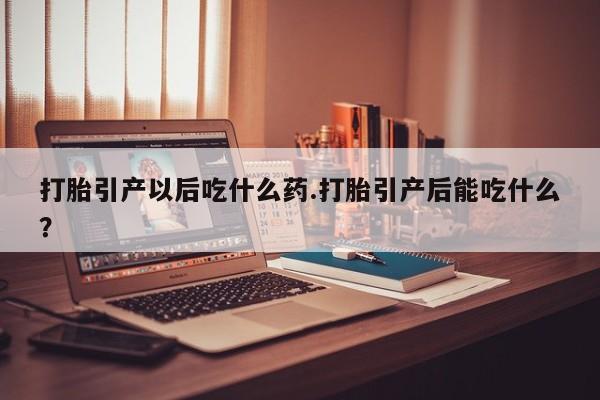 堕胎药购买打胎引产以后吃什么药.打胎引产后能吃什么？